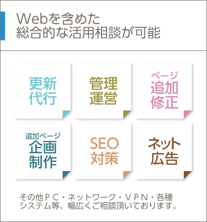 Webを含めた総合的な活用相談が可能 その他ＰＣ・ネットワーク・ＶＰＮ・各種システム等、幅広くご相談頂いております。