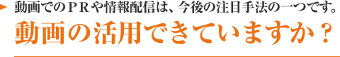 動画でのＰＲや情報配信は、今後の注目手法の一つです。動画の活用できていますか？
