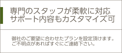 専門のスタッフが柔軟に対応サポート内容もカスタマイズ可/御社のご要望に合わせたプランを設定頂けます。ご不明点があればすぐにご連絡下さい。